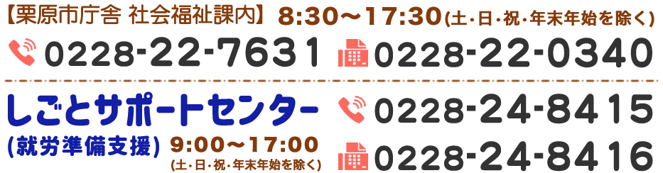 【栗原市庁舎 社会福祉課内】8:30-17:30(土・日・祝・年末年始を除く) TEL.0228-22-7631 FAX.0228-22-0340　しごとサポートセンター（就労準備支援）9:00-17:00(土・日・祝・年末年始を除く) TEL.0228-24-8415 FAX.0228-24-8416