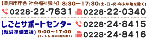 【栗原市庁舎 社会福祉課内】8:30-17:30(土・日・祝・年末年始を除く) TEL.0228-22-7631 FAX.0228-22-0340　しごとサポートセンター（就労準備支援）9:00-17:00(土・日・祝・年末年始を除く) TEL.0228-24-8415 FAX.0228-24-8416